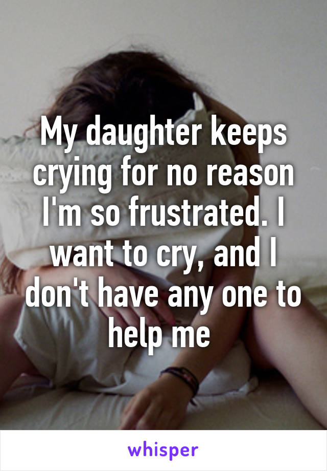 My daughter keeps crying for no reason I'm so frustrated. I want to cry, and I don't have any one to help me 