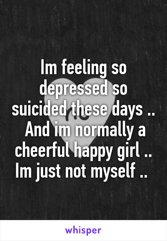 Im feeling so depressed so suicided these days ..  And im normally a cheerful happy girl .. Im just not myself .. 