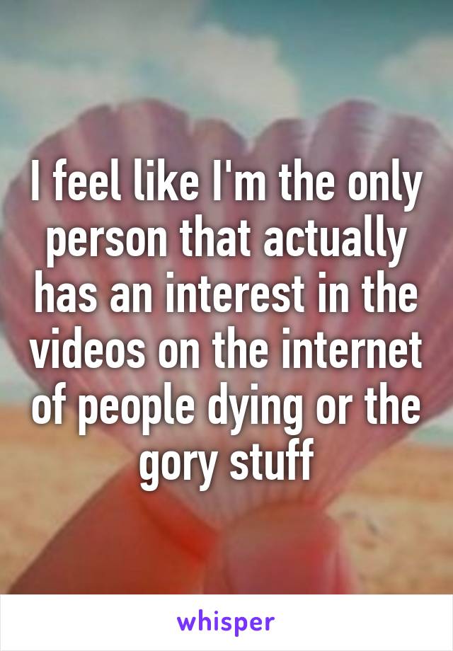 I feel like I'm the only person that actually has an interest in the videos on the internet of people dying or the gory stuff