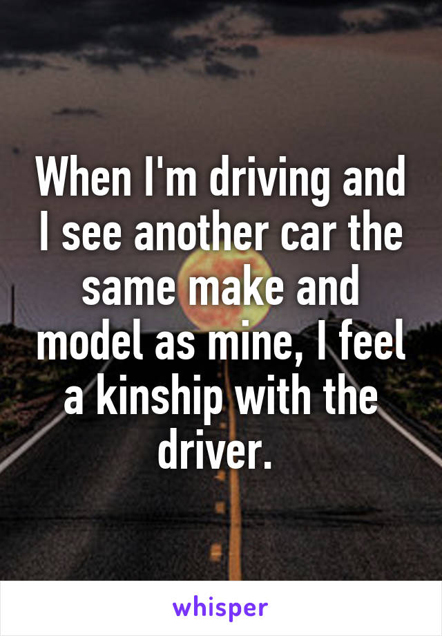 When I'm driving and I see another car the same make and model as mine, I feel a kinship with the driver. 