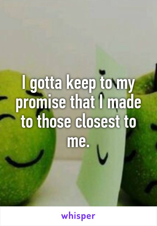 I gotta keep to my promise that I made to those closest to me.