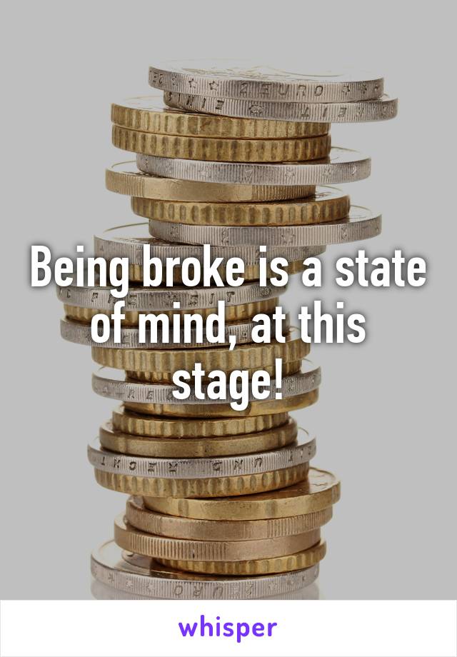 Being broke is a state of mind, at this stage!