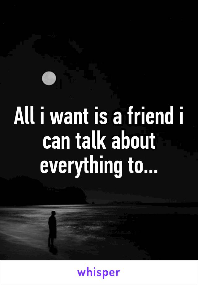 All i want is a friend i can talk about everything to...