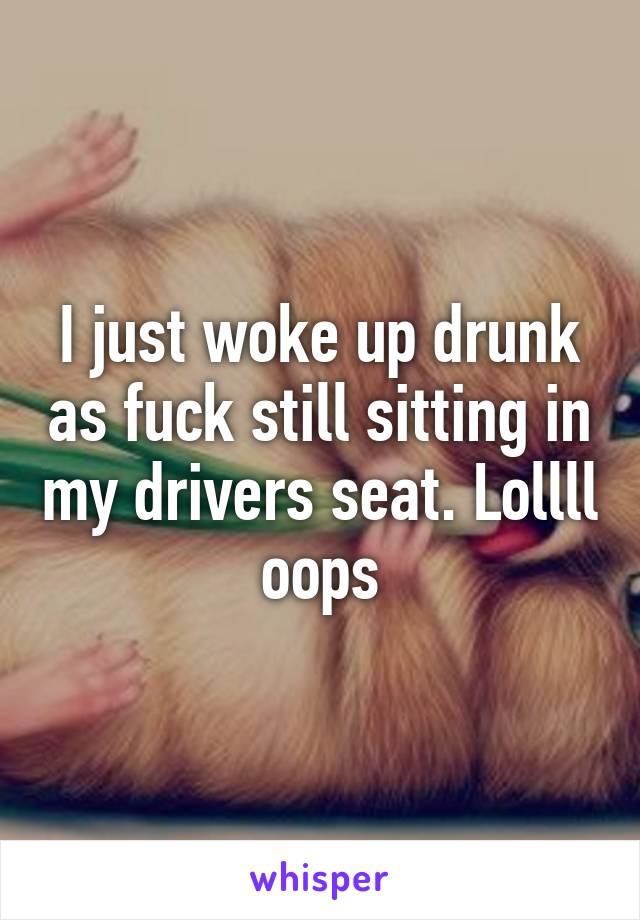 I just woke up drunk as fuck still sitting in my drivers seat. Lollll oops