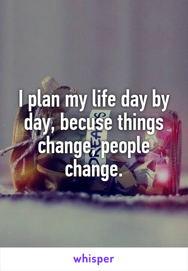 I plan my life day by day, becuse things change, people change.