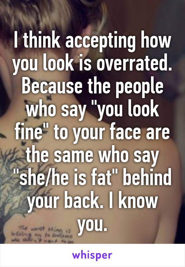 I think accepting how you look is overrated. Because the people who say "you look fine" to your face are the same who say "she/he is fat" behind your back. I know you.