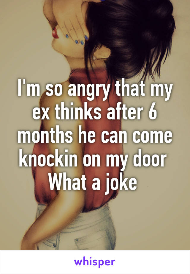 I'm so angry that my ex thinks after 6 months he can come knockin on my door 
What a joke 