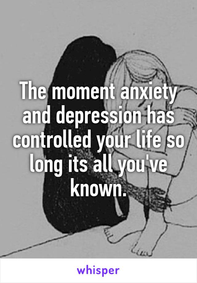 The moment anxiety and depression has controlled your life so long its all you've known.