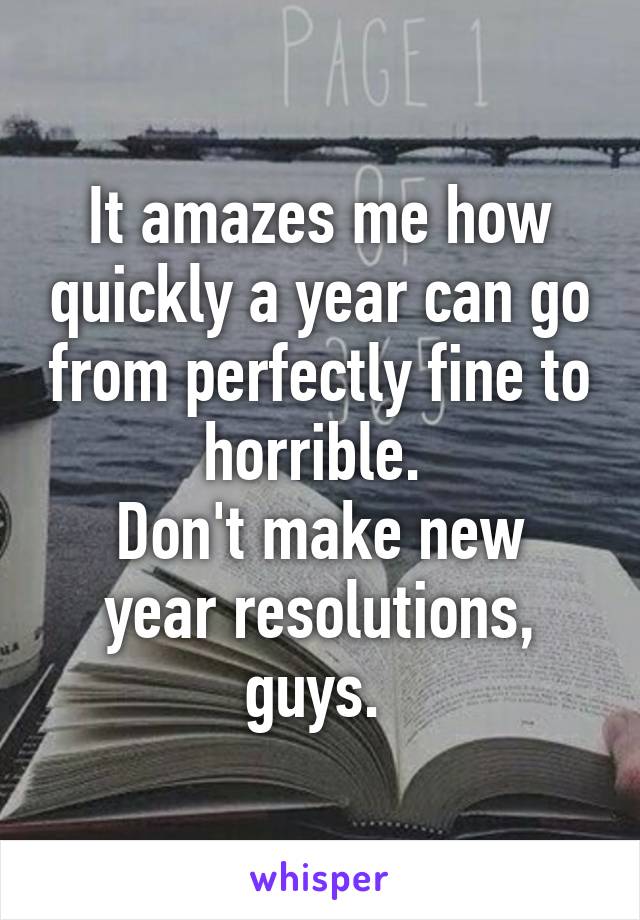 It amazes me how quickly a year can go from perfectly fine to horrible. 
Don't make new year resolutions, guys. 