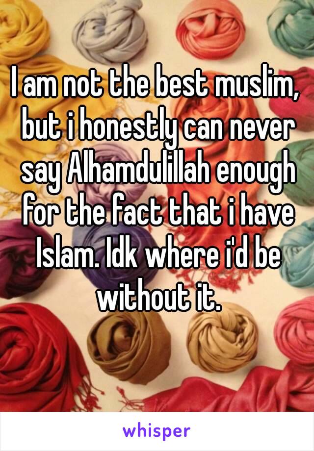 I am not the best muslim, but i honestly can never say Alhamdulillah enough for the fact that i have Islam. Idk where i'd be without it.