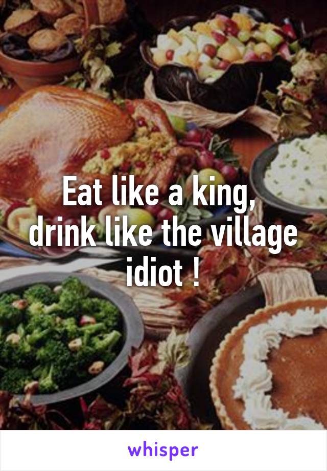 Eat like a king, 
drink like the village idiot !