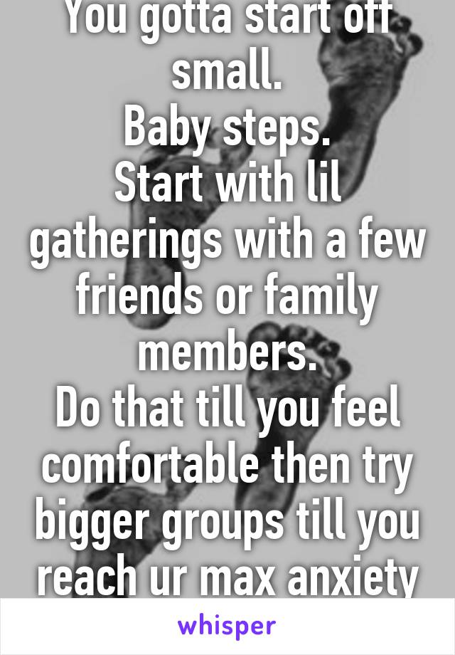 You gotta start off small.
Baby steps.
Start with lil gatherings with a few friends or family members.
Do that till you feel comfortable then try bigger groups till you reach ur max anxiety limit.