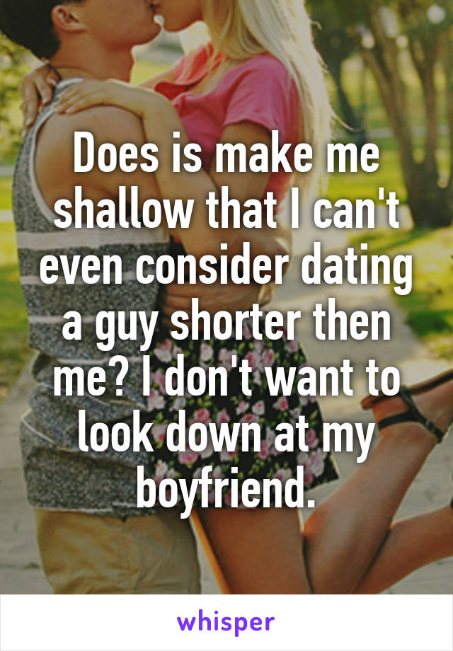 Does is make me shallow that I can't even consider dating a guy shorter then me? I don't want to look down at my boyfriend.