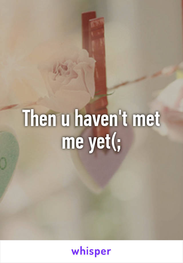 Then u haven't met me yet(;