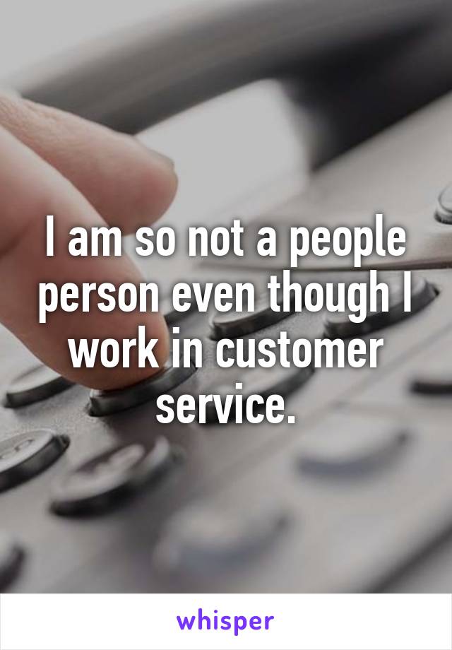 I am so not a people person even though I work in customer service.