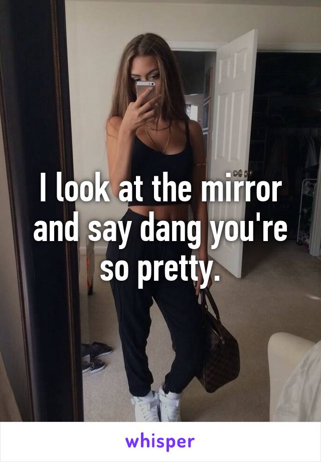 I look at the mirror and say dang you're so pretty.