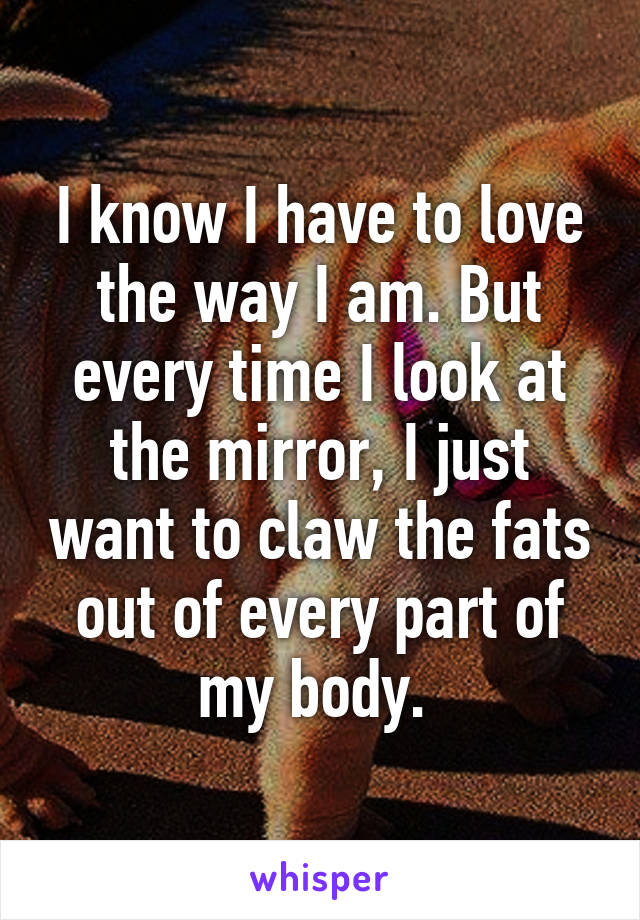 I know I have to love the way I am. But every time I look at the mirror, I just want to claw the fats out of every part of my body. 