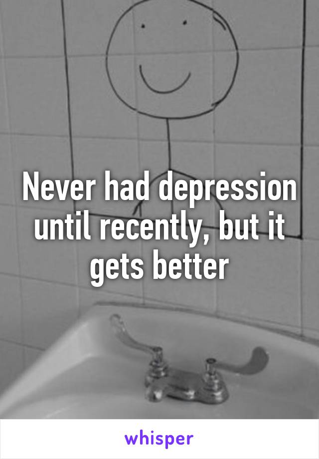 Never had depression until recently, but it gets better