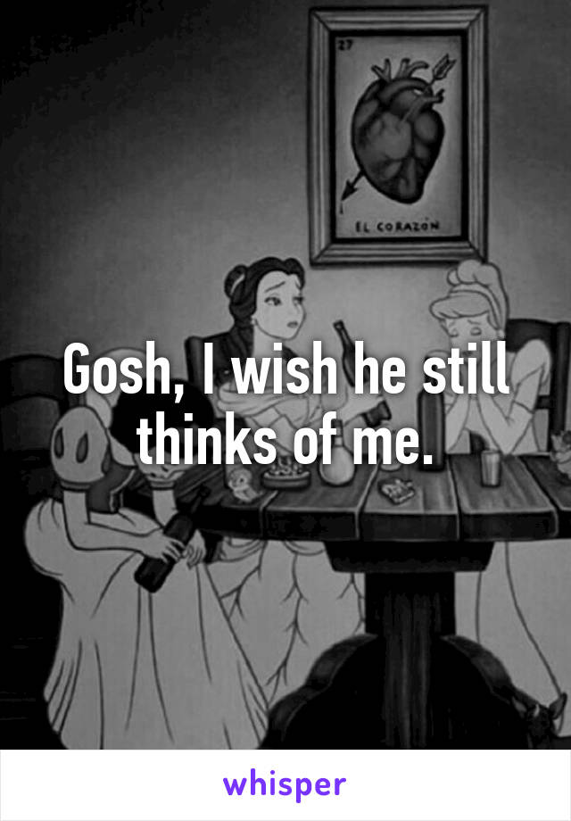 Gosh, I wish he still thinks of me.