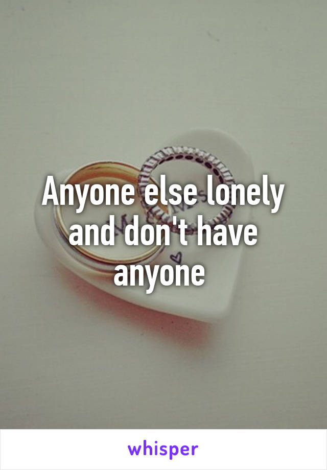 Anyone else lonely and don't have anyone 