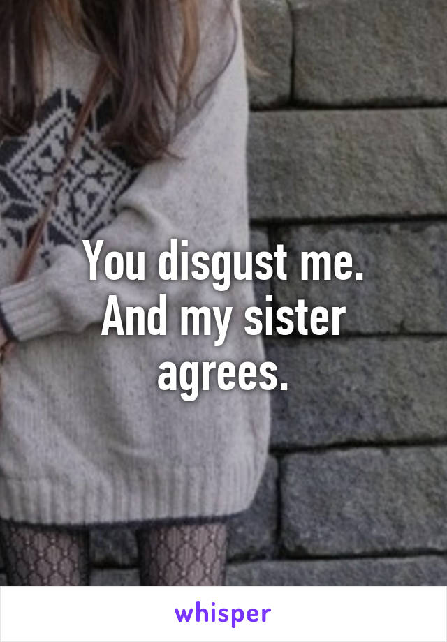 You disgust me.
And my sister agrees.