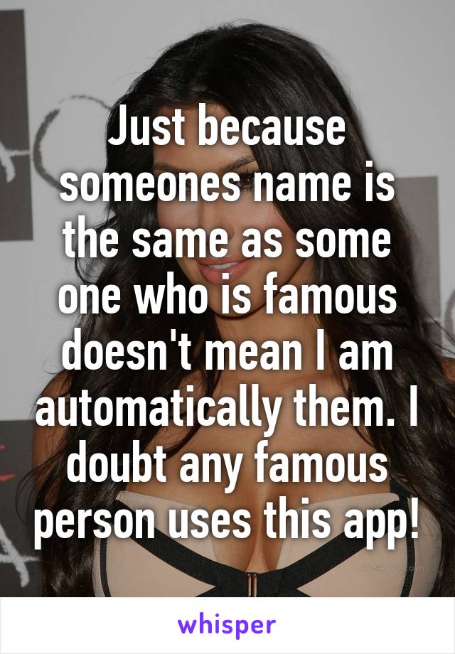 Just because someones name is the same as some one who is famous doesn't mean I am automatically them. I doubt any famous person uses this app!