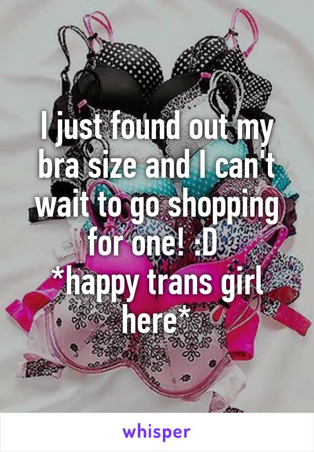 I just found out my bra size and I can't wait to go shopping for one! :D 
*happy trans girl here*