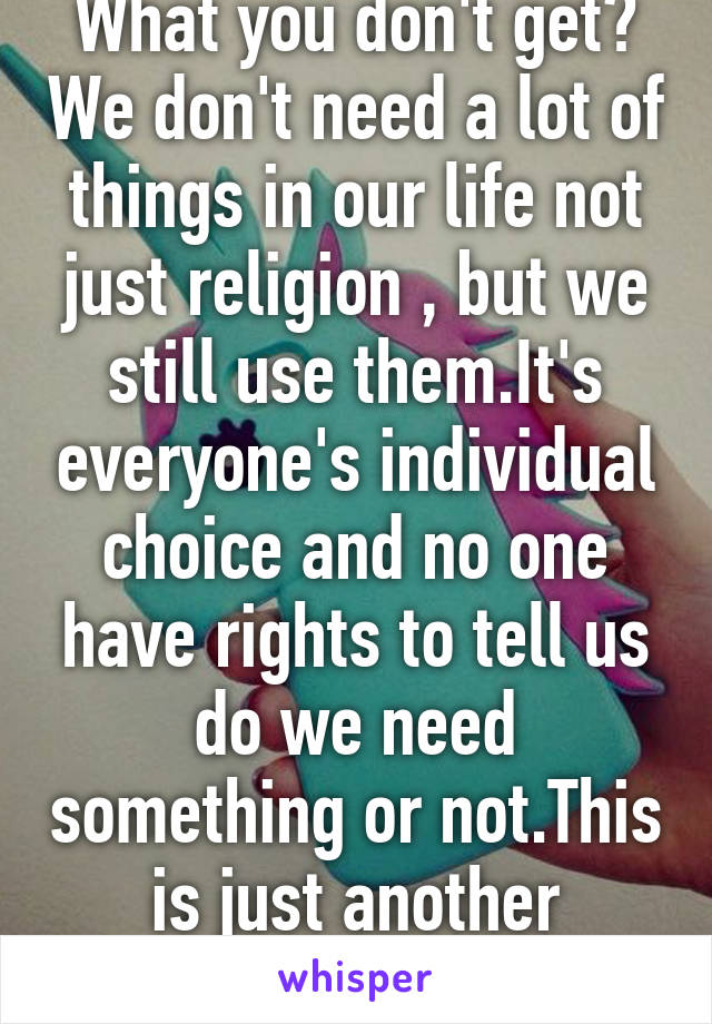 What you don't get? We don't need a lot of things in our life not just religion , but we still use them.It's everyone's individual choice and no one have rights to tell us do we need something or not.This is just another useless whisp 