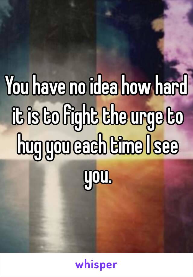 You have no idea how hard it is to fight the urge to hug you each time I see you.