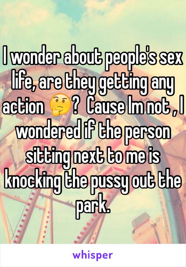 I wonder about people's sex life, are they getting any action 🤔?  Cause Im not , I wondered if the person sitting next to me is knocking the pussy out the park. 