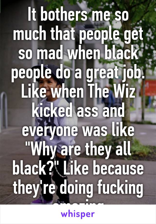 It bothers me so much that people get so mad when black people do a great job. Like when The Wiz kicked ass and everyone was like "Why are they all black?" Like because they're doing fucking amazing