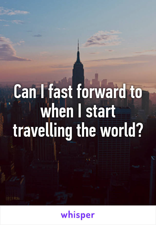 Can I fast forward to when I start travelling the world?