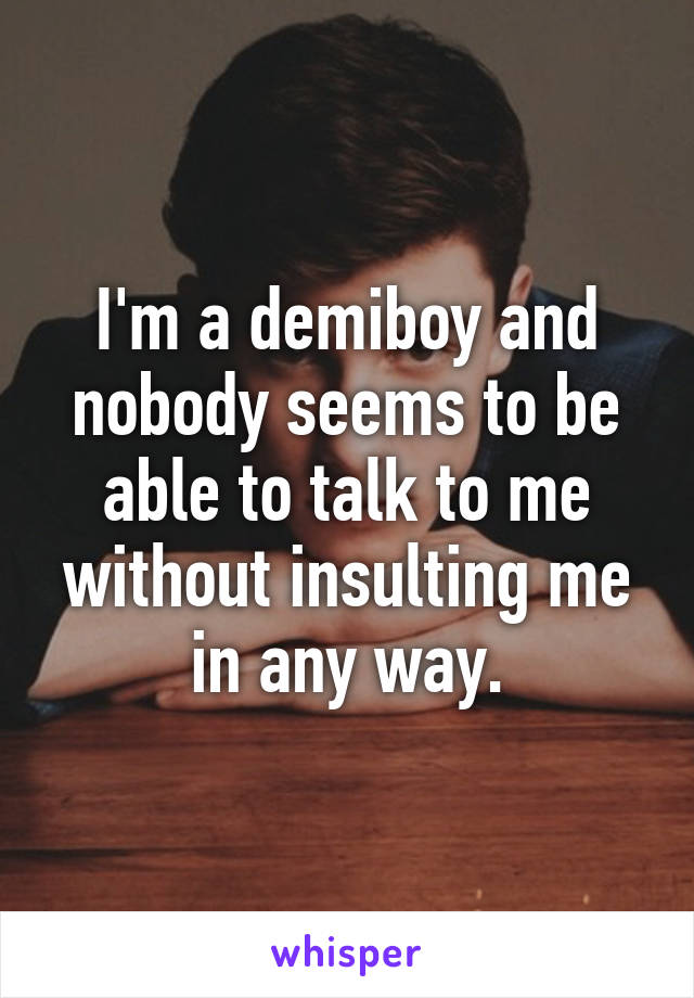 I'm a demiboy and nobody seems to be able to talk to me without insulting me in any way.