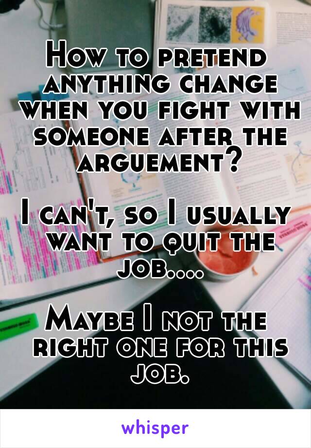 How to pretend anything change when you fight with someone after the arguement?

I can't, so I usually want to quit the job....

Maybe I not the right one for this job.