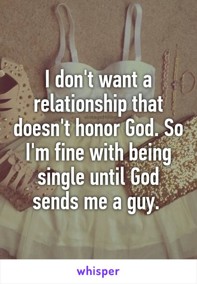 I don't want a relationship that doesn't honor God. So I'm fine with being single until God sends me a guy. 