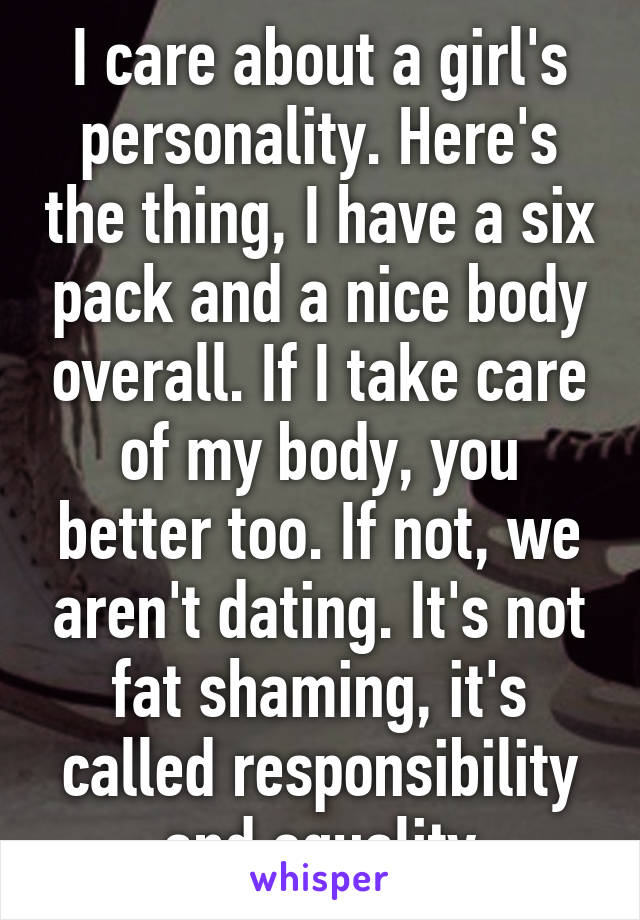 I care about a girl's personality. Here's the thing, I have a six pack and a nice body overall. If I take care of my body, you better too. If not, we aren't dating. It's not fat shaming, it's called responsibility and equality