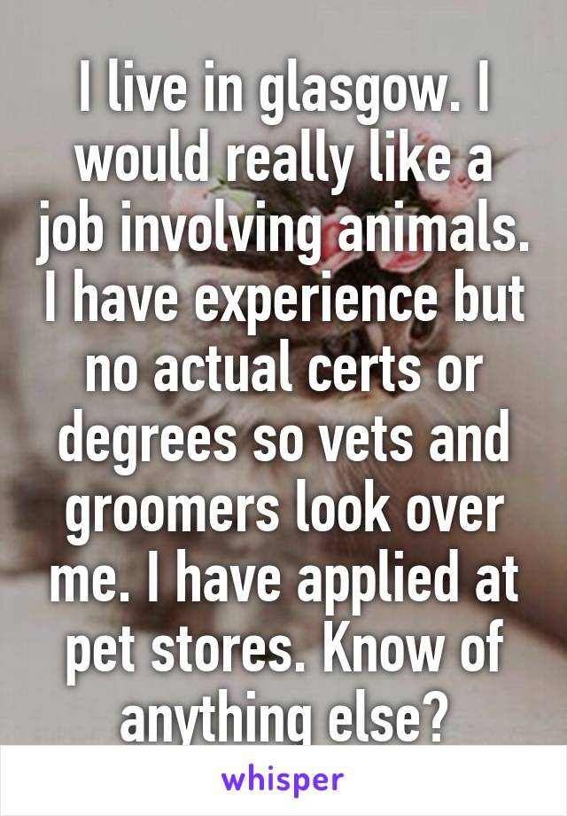 I live in glasgow. I would really like a job involving animals. I have experience but no actual certs or degrees so vets and groomers look over me. I have applied at pet stores. Know of anything else?