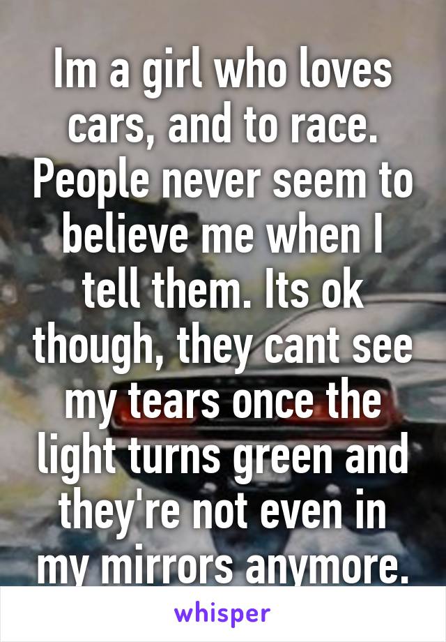 Im a girl who loves cars, and to race. People never seem to believe me when I tell them. Its ok though, they cant see my tears once the light turns green and they're not even in my mirrors anymore.