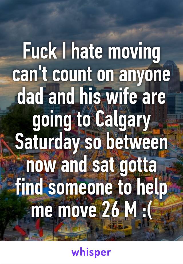 Fuck I hate moving can't count on anyone dad and his wife are going to Calgary Saturday so between now and sat gotta find someone to help me move 26 M :(