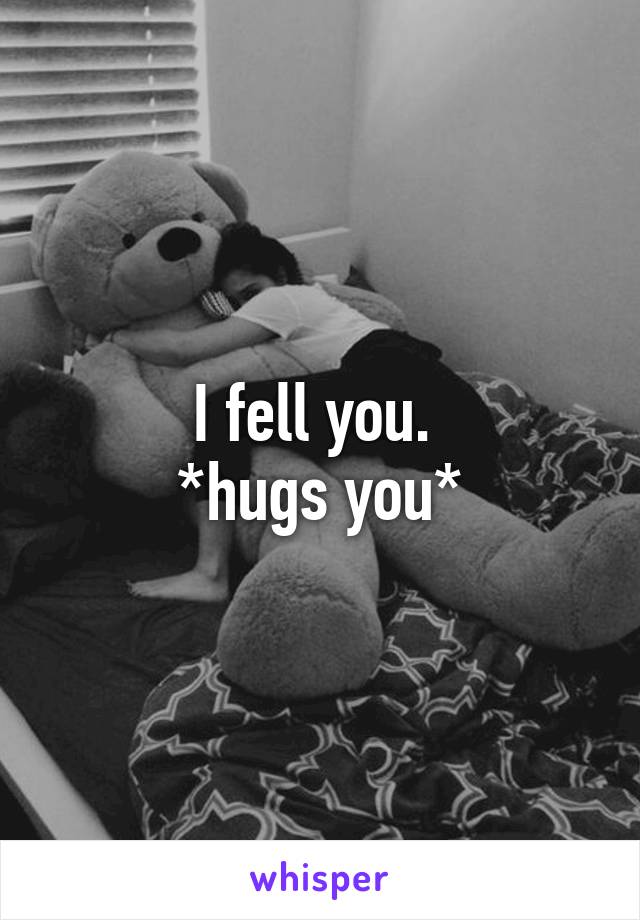 I fell you. 
*hugs you*