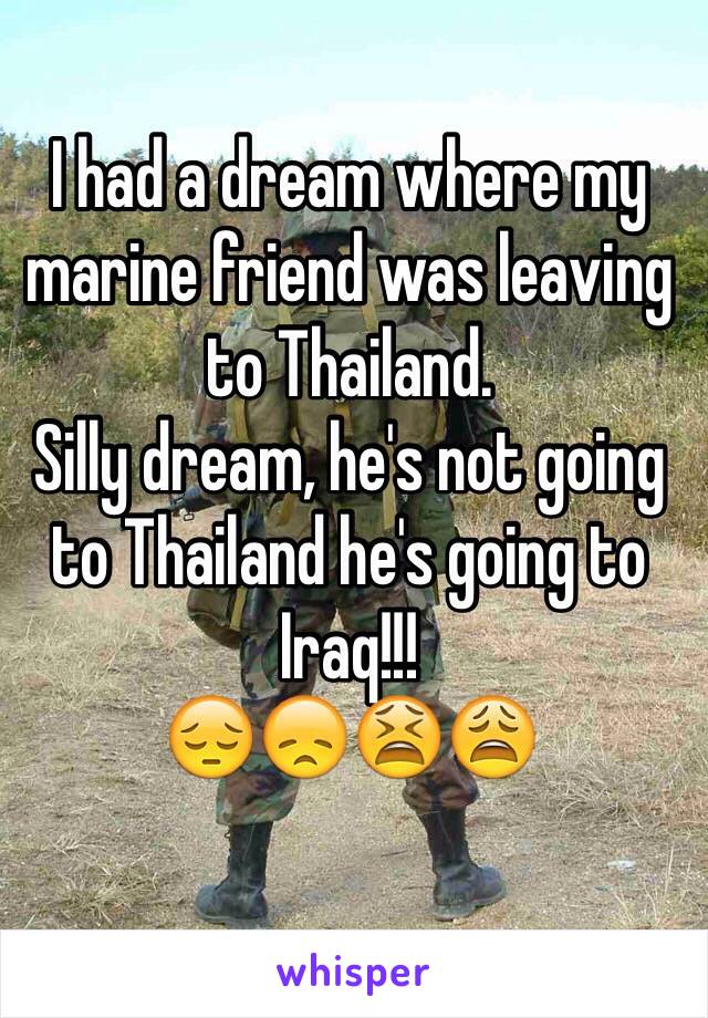 I had a dream where my marine friend was leaving to Thailand. 
Silly dream, he's not going to Thailand he's going to Iraq!!!
😔😞😫😩