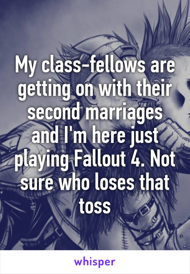 My class-fellows are getting on with their second marriages and I'm here just playing Fallout 4. Not sure who loses that toss