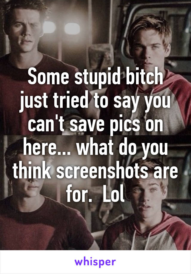 Some stupid bitch just tried to say you can't save pics on here... what do you think screenshots are for.  Lol