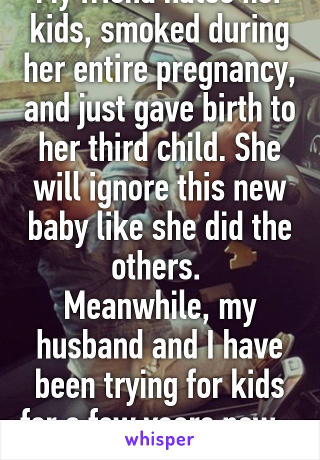 My friend hates her kids, smoked during her entire pregnancy, and just gave birth to her third child. She will ignore this new baby like she did the others. 
Meanwhile, my husband and I have been trying for kids for a few years now... 