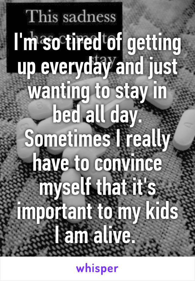 I'm so tired of getting up everyday and just wanting to stay in bed all day. Sometimes I really have to convince myself that it's important to my kids I am alive. 