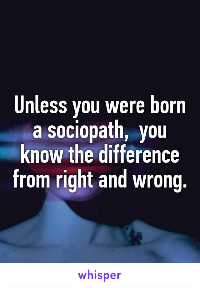 Unless you were born a sociopath,  you know the difference from right and wrong.