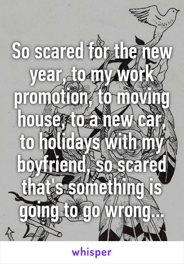 So scared for the new year, to my work promotion, to moving house, to a new car, to holidays with my boyfriend, so scared that's something is going to go wrong...