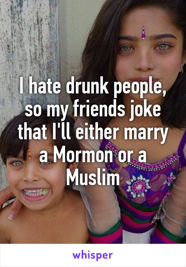 I hate drunk people, so my friends joke that I'll either marry a Mormon or a Muslim