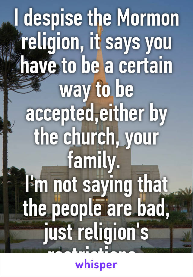 I despise the Mormon religion, it says you have to be a certain way to be accepted,either by the church, your family. 
I'm not saying that the people are bad, just religion's restrictions. 