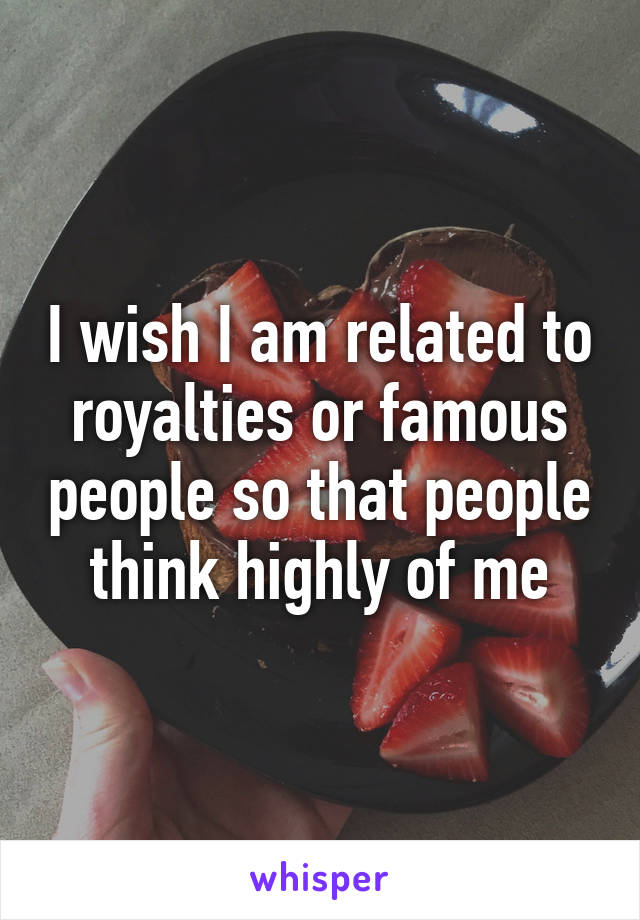 I wish I am related to royalties or famous people so that people think highly of me